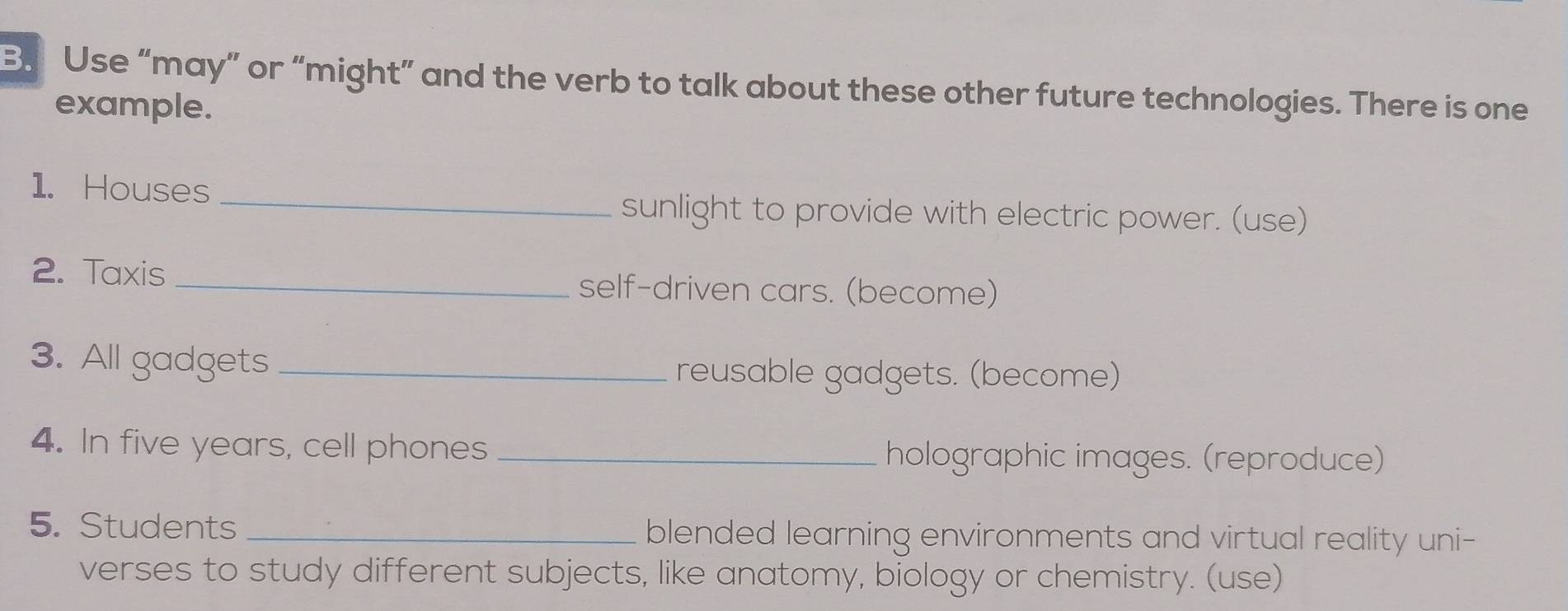 Use “may” or “might” and the verb to talk about these other future technologies. There is one 
example. 
1. Houses_ 
sunlight to provide with electric power. (use) 
2. Taxis _self-driven cars. (become) 
3. All gadgets _reusable gadgets. (become) 
4. In five years, cell phones _holographic images. (reproduce) 
5. Students _blended learning environments and virtual reality uni- 
verses to study different subjects, like anatomy, biology or chemistry. (use)