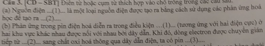 Cáu 3. [CD - SBT] Điên từ hoặc cụm từ thích hợp vào chỗ trồng trong các cầu sau 
(2) Nguồn điện ...(1)... là một loại nguồn điện được tạo ra bằng cách sử dụng các phản ứng hoá 
học đê tạo ra ...(2).... 
(b) Phản ứng trong pin điện hoá diễn ra trong điều kiện .(1)... (tương ứng với hai điện cực) ở 
hai khu vực khác nhau được nổi với nhau bởi dây dẫn. Khi đó, dồng electron được chuyền gián 
tiếp từ ...(2)... sang chất oxi hoá thông qua dây dẫn điện, ta có pin ...(3)....