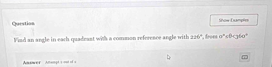 Question Show Examples 
Find an angle in each quadrant with a common reference angle with 226° , from 0°≤ θ <360°
Answer Attempt 2 out of 2