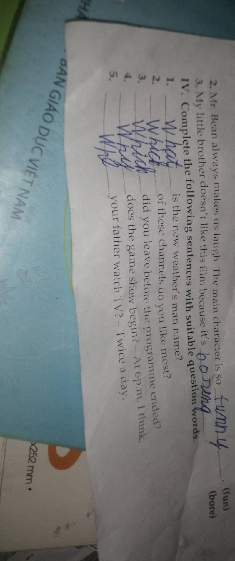 (fun) 
2. Mr. Bean always makes us laugh. The main character is so 
_ 
(bore) 
3. My little brother doesn't like this film because it's_ 
IV. Complete the following sentences with suitable question words. 
is the new weather's man name? 
1._ 
2. 
_of these channels do you like most? 
3._ 
_did you leave before the programme ended? 
4._ 
does the game show begin? - At 6p.m. I think. 
5._ 
your father watch TV? - Twice a day. 
HA 
BAN GIÁO DỤC VIÊT NAM
x252 mm