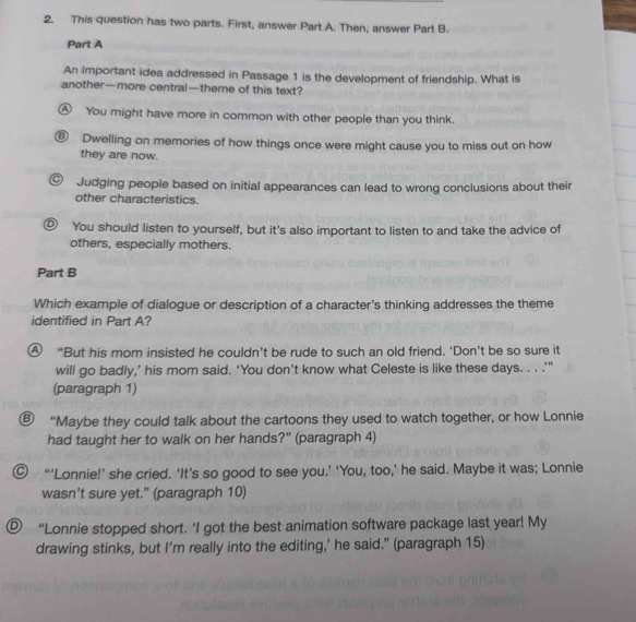 This question has two parts. First, answer Part A. Then, answer Part B.
Part A
An important idea addressed in Passage 1 is the development of friendship. What is
another—more central—theme of this text?
A You might have more in common with other people than you think.
⑥ Dwelling on memories of how things once were might cause you to miss out on how
they are now.
C) Judging people based on initial appearances can lead to wrong conclusions about their
other characteristics.
D) You should listen to yourself, but it's also important to listen to and take the advice of
others, especially mothers.
Part B
Which example of dialogue or description of a character's thinking addresses the theme
identified in Part A?
④ “But his mom insisted he couldn’t be rude to such an old friend. ‘Don’t be so sure it
will go badly,’ his mom said. ‘You don’t know what Celeste is like these days. . . .’"
(paragraph 1)
⑥ “Maybe they could talk about the cartoons they used to watch together, or how Lonnie
had taught her to walk on her hands?" (paragraph 4)
◎ “‘Lonnie!’ she cried. ‘It’s so good to see you.’ ‘You, too,’ he said. Maybe it was; Lonnie
wasn't sure yet.” (paragraph 10)
Ⓓ “Lonnie stopped short. ‘I got the best animation software package last year! My
drawing stinks, but I’m really into the editing,’ he said." (paragraph 15)