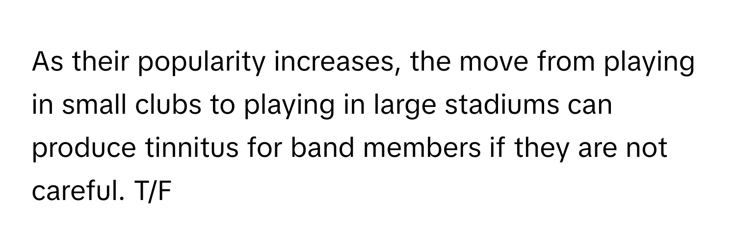 As their popularity increases, the move from playing in small clubs to playing in large stadiums can produce tinnitus for band members if they are not careful. T/F