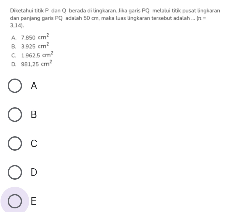 Diketahui titik P dan Q berada di lingkaran. Jika garis PQ melalui titik pusat lingkaran
dan panjang garis PQ adalah 50 cm, maka luas lingkaran tersebut adalah ... (π =
3,14).
A. 7.850cm^2
B. 3.925cm^2
C. 1.962,5cm^2
D. 981,25cm^2
A
B
C
D
E