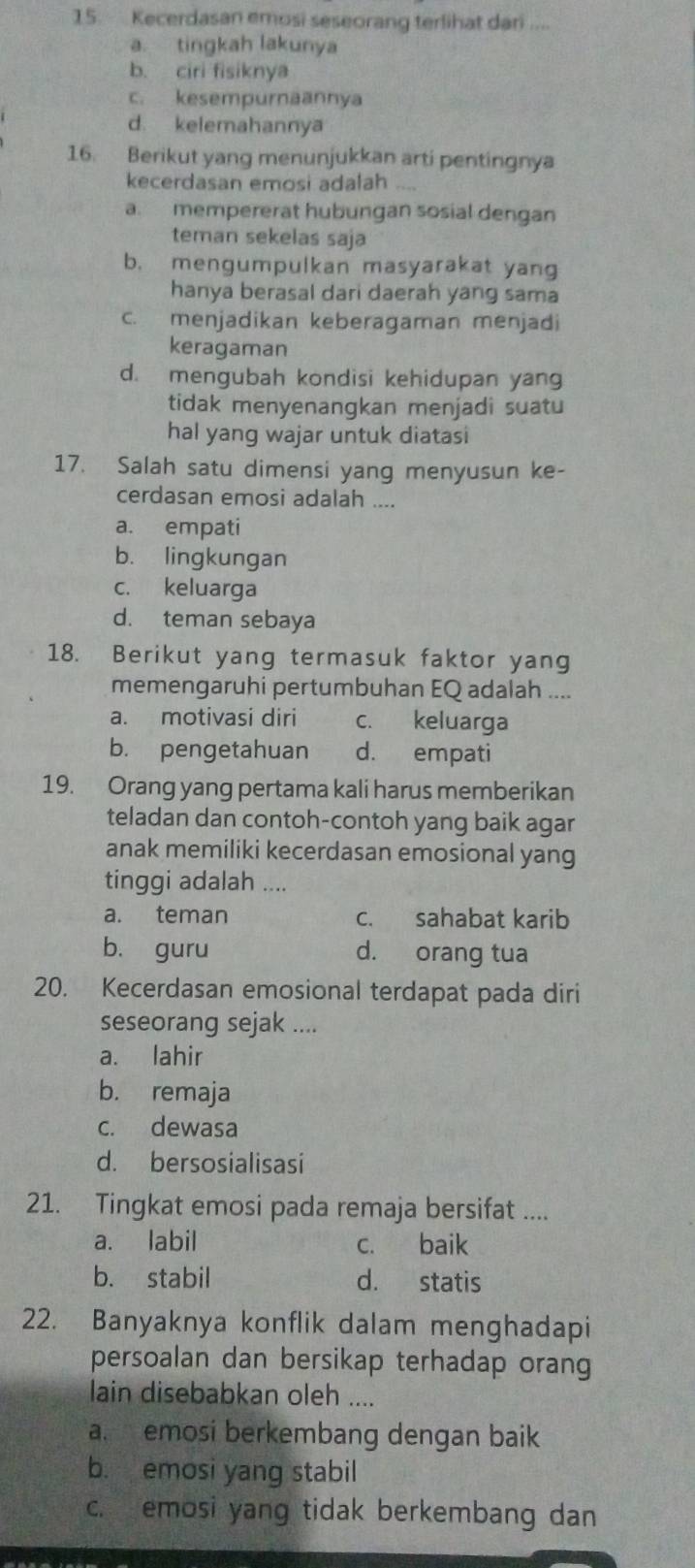 Kecerdasan emosi seseorang terlihat dari ....
a. tingkah lakunya
b. ciri fisiknya
c. kesempurnäannya
d. kelemahannya
16. Berikut yang menunjukkan arti pentingnya
kecerdasan emosi adalah
a. mempererat hubungan sosial dengan
teman sekelas saja
b. mengumpulkan masyarakat yang
hanya berasal dari daerah yang sama
c. menjadikan keberagaman menjadi
keragaman
d. mengubah kondisi kehidupan yang
tidak menyenangkan menjadi suatu
hal yang wajar untuk diatasi
17. Salah satu dimensi yang menyusun ke-
cerdasan emosi adalah ....
a. empati
b. lingkungan
c. keluarga
d. teman sebaya
18. Berikut yang termasuk faktor yang
memengaruhi pertumbuhan EQ adalah ....
a. motivasi diri c. keluarga
b. pengetahuan d. empati
19. Orang yang pertama kali harus memberikan
teladan dan contoh-contoh yang baik agar
anak memiliki kecerdasan emosional yang
tinggi adalah ....
a. teman c. sahabat karib
b. guru d. orang tua
20. Kecerdasan emosional terdapat pada diri
seseorang sejak ....
a. lahir
b. remaja
c. dewasa
d. bersosialisasi
21. Tingkat emosi pada remaja bersifat ....
a. labil c. baik
b. stabil d. statis
22. Banyaknya konflik dalam menghadapi
persoalan dan bersikap terhadap orang
lain disebabkan oleh ....
a. emosi berkembang dengan baik
b. emosi yang stabil
c. emosi yang tidak berkembang dan