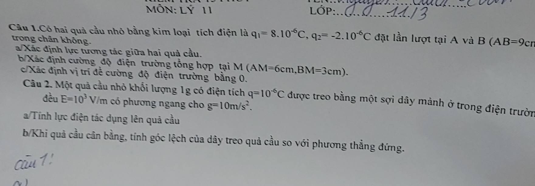 MÔN: Lý 11 LớP:_ 
_ 
Câu 1.Có hai quả cầu nhỏ bằng kim loại tích điện là q_1=8.10^(-6)C, q_2=-2.10^(-6)C đặt lần lượt tại A và B ( AB=9cr
trong chân không. 
a/Xác định lực tương tác giữa hai quả cầu. 
b Xác định cường độ điện trường tổng hợp tại M M (AM=6cm, BM=3cm). 
c/Xác định vị trí đề cường độ điện trường bằng 0. 
Câu 2. Một quả cầu nhỏ khối lượng 1g có điện tích q=10^(-6)C được treo bằng một sợi dây mảnh ở trong điện trườn 
đều E=10^3 V/ m có phương ngang cho g=10m/s^2. 
a Tính lực điện tác dụng lên quả cầu 
b/Khi quả cầu cân bằng, tính góc lệch của dây treo quả cầu so với phương thẳng đứng.