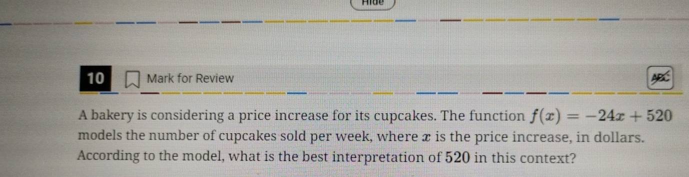 Hide 
10 Mark for Review 
A bakery is considering a price increase for its cupcakes. The function f(x)=-24x+520
models the number of cupcakes sold per week, where æ is the price increase, in dollars. 
According to the model, what is the best interpretation of 520 in this context?