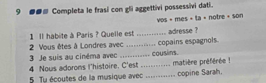 9 ●●■ Completa le frasi con gli aggettivi possessivi dati. 
vos + mes • ta • notre « son 
1 Il habite à Paris ? Quelle est _adresse ? 
2 Vous êtes à Londres avec _copains espagnols. 
3 Je suis au cinéma avec _cousins. 
4 Nous adorons I’histoire. C'est _matière préférée ! 
5 Tu écoutes de la musique avec ._ copine Sarah.