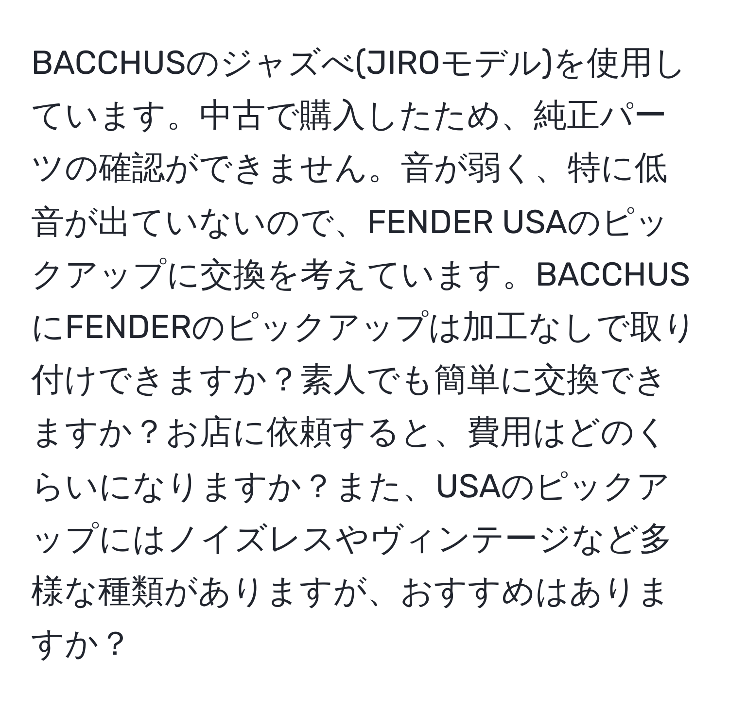 BACCHUSのジャズべ(JIROモデル)を使用しています。中古で購入したため、純正パーツの確認ができません。音が弱く、特に低音が出ていないので、FENDER USAのピックアップに交換を考えています。BACCHUSにFENDERのピックアップは加工なしで取り付けできますか？素人でも簡単に交換できますか？お店に依頼すると、費用はどのくらいになりますか？また、USAのピックアップにはノイズレスやヴィンテージなど多様な種類がありますが、おすすめはありますか？