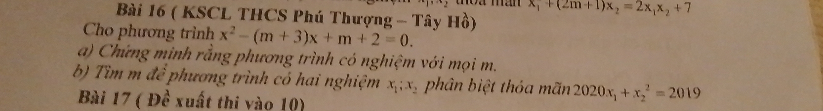 x_1+(2m+1)x_2=2x_1x_2+7
Bài 16 ( KSCL THCS Phú Thượng - Tây Hồ) 
Cho phương trình x^2-(m+3)x+m+2=0. 
a) Chứng minh rằng phương trình có nghiệm với mọi m. 
b) Tìm m đề phương trình có hai nghiệm x_1; x_2 phân biệt thỏa mãn 2020x_1+x_2^2=2019
Bài 17 ( Đề xuất thi vào 10)