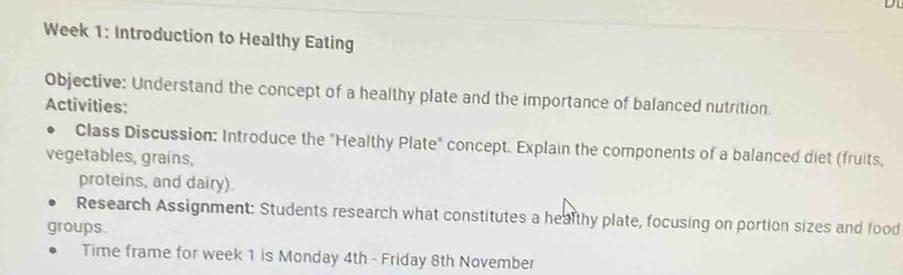 Week 1: Introduction to Healthy Eating 
Objective: Understand the concept of a healthy plate and the importance of balanced nutrition. 
Activities: 
Class Discussion: Introduce the "Healthy Plate" concept. Explain the components of a balanced diet (fruits, 
vegetables, grains, 
proteins, and dairy). 
Research Assignment: Students research what constitutes a healthy plate, focusing on portion sizes and food 
groups. 
Time frame for week 1 is Monday 4th - Friday 8th November