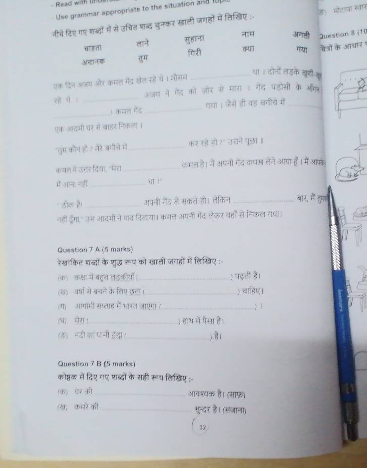 Read with uf
ह)  मोटापा स्वार
Use grammar appropriate to the situation andl
नीचे दिए गए शब्दों में से उचित शब्द चुनकर खाली जगहों में लिखिए :-
चाह ता ताने सुहाना नH अगली Question 8 (10
अचानक तुम िरी कया गया चेत्रों के आधार 
एक दिन अजय और कमल गेंद खेल रहे थे। मौसम_
रहे थे । _अजय ने गेंद को जोर से मान
हासी
_
| कमल गेंद _गया । जैसे ही वह द_
एक आदमी घर से बाहर निकला ।
"तुम कौन हो १ मेरे बगीचे में_ कर रहें हो ?° उसने पुछा।
कमल ने उत्तर दिया,"मेरा _कमल है। में अपनी गेंद वापस लेने आया हैँ। में आफके
में आना नहीं_ थ 1"
- ठीक है! _अपनी गेंद ले सकते हो। लेकिन _बार, में तुमड
नहीं दरैगा." उस आदमी ने याद दिलाया। कमल अपनी गेंद लेकर वहाँ से निकल गया।
Question 7 A (5 marks)
रेखांकित शब्दों के शुद्ध रूप को खाली जगहों में लिखिए :-
(क) कक्षा में बहत लड़कीयाँ ( _) पढ़ती हैं।
(ख)  वर्षा से बचने के लिए छता (_ ) चाहिए।
(ग)  आगामी सप्ताह में भारत जाएगा (_ ) l
(ध)  मेग (_ ) हाथ में पैसा है।
(ड)ॉ नदी का पानी ठंदा(_ .) हे ।
Question 7 B (5 marks)
कोष्ठक में दिए गए शब्दों के सही रूप लिखिए :-
(क) घर की_ आवश्यक है। (साफ़)
(ख)  कमरे की_
सुन्दर है। (सजाना)
12