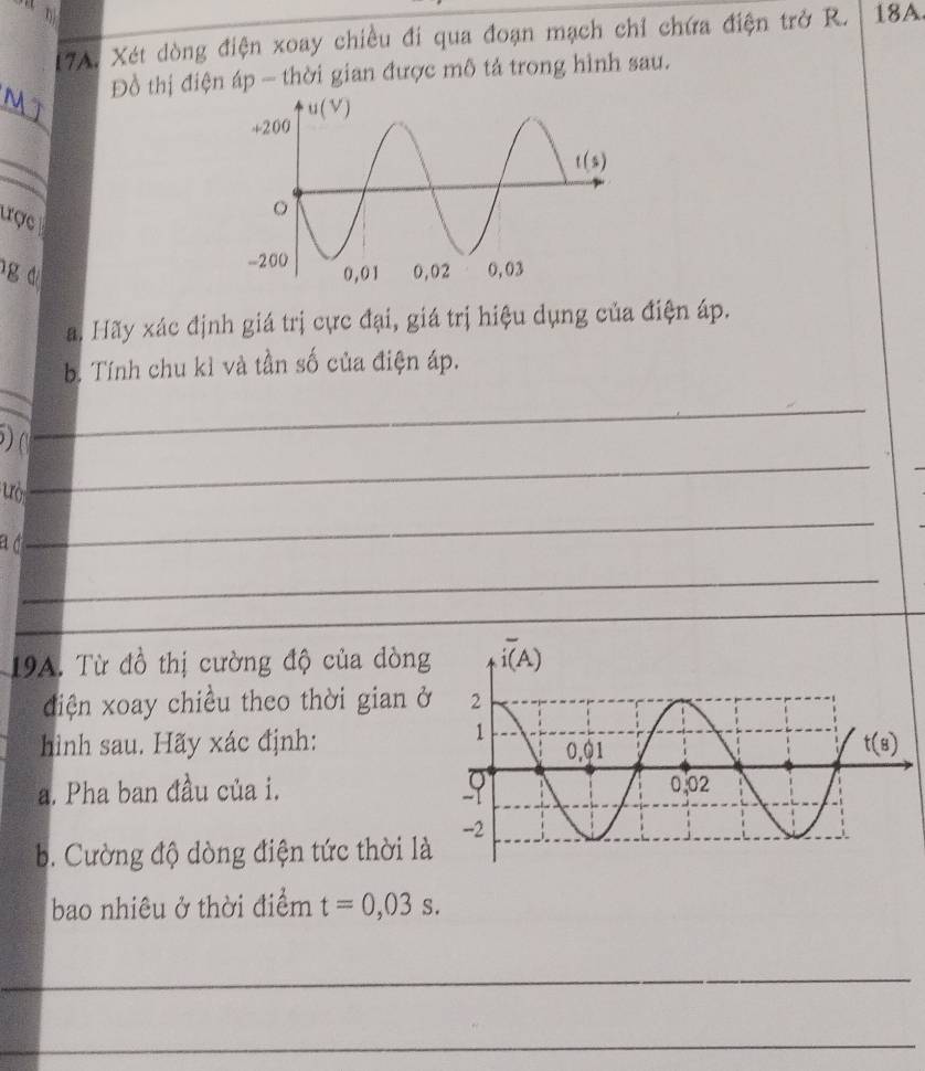 Xét dòng điện xoay chiều đi qua đoạn mạch chỉ chứa điện trở R. 18A
_
     
Đồ thị điện áp - thời gian được mô tả trong hình sau.
_
trợc
g d 
a. Hãy xác định giá trị cực đại, giá trị hiệu dụng của điện áp.
_
b. Tính chu kỉ và tần số của điện áp.
) (
_
ưò
_
a d
_
_
_
19A. Từ đồ thị cường độ của dòng
điện xoay chiều theo thời gian ở
hình sau. Hãy xác định:
a. Pha ban đầu của i.
b. Cường độ dòng điện tức thời là
bao nhiêu ở thời điểm t=0,03s.
_
_