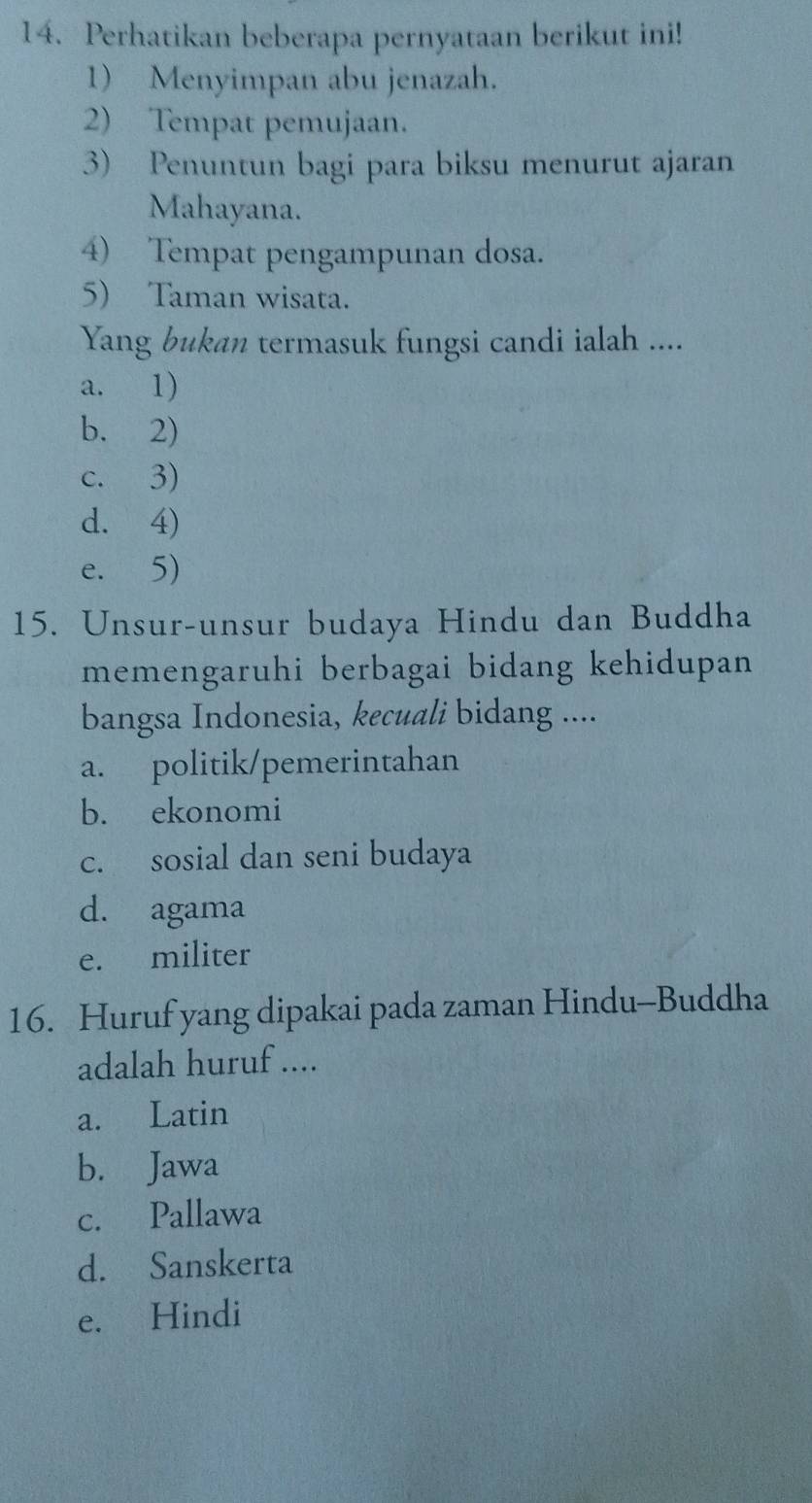 Perhatikan beberapa pernyataan berikut ini!
1) Menyimpan abu jenazah.
2) Tempat pemujaan.
3) Penuntun bagi para biksu menurut ajaran
Mahayana.
4) Tempat pengampunan dosa.
5) Taman wisata.
Yang bukan termasuk fungsi candi ialah ....
a. 1)
b. 2)
c. 3)
d. 4)
e. 5)
15. Unsur-unsur budaya Hindu dan Buddha
memengaruhi berbagai bidang kehidupan
bangsa Indonesia, kecuali bidang ....
a. politik/pemerintahan
b. ekonomi
c. sosial dan seni budaya
d. agama
e. militer
16. Huruf yang dipakai pada zaman Hindu-Buddha
adalah huruf ....
a. Latin
b. Jawa
c. Pallawa
d. Sanskerta
e. Hindi