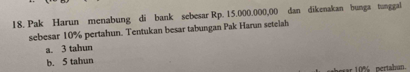 Pak Harun menabung di bank sebesar Rp. 15.000.000,00 dan dikenakan bunga tunggal
sebesar 10% pertahun. Tentukan besar tabungan Pak Harun setelah
a. 3 tahun
b. 5 tahun
esar 10% pertahun.