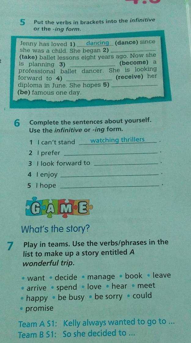 Put the verbs in brackets into the infinitive 
or the -ing form. 
Jenny has loved 1) _dancing (dance) since 
she was a child. She began 2)_ 
(take) ballet lessons eight years ago. Now she 
is planning 3)_ 
(become) a 
professional ballet dancer. She is looking 
forward to 4)_ 
(receive) her 
diploma in June. She hopes 5)_ 
(be) famous one day. 
6 Complete the sentences about yourself. 
Use the infinitive or -ing form. 
1 I can't stand watching thrillers _. 
2 I prefer_ 
. 
3 I look forward to _. 
4 I enjoy_ 
. 
5 I hope_ 
. 
GamE 
What's the story? 
7 Play in teams. Use the verbs/phrases in the 
list to make up a story entitled A 
wonderful trip. 
want decide manage book leave 
arrive · spend love hear meet 
happy be busy be sorrycould 
promise 
Team A S1: Kelly always wanted to go to ... 
Team B S1: So she decided to ...