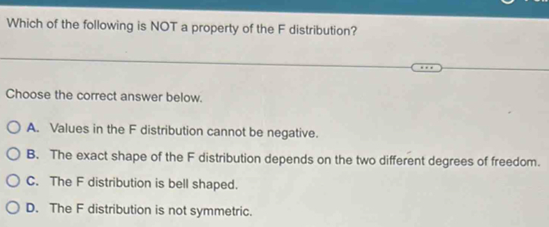 Which of the following is NOT a property of the F distribution?
Choose the correct answer below.
A. Values in the F distribution cannot be negative.
B. The exact shape of the F distribution depends on the two different degrees of freedom.
C. The F distribution is bell shaped.
D. The F distribution is not symmetric.