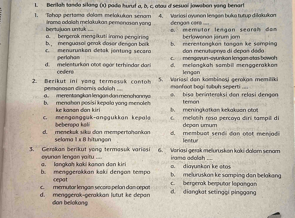 Berilah tanda silang (x) pada huruf a, b, c, atau d sesuai jawaban yang benar!
1. 'Tahap pertama dalam melakukan senam 4. Variasi ayunan lengan buka tutup dilakukan
irama adalah melakukan pemanasan yang dengan cara ....
bertujuan untuk .... a. memutar lengan searah dan
a. bergerak mengikuti irama pengiring berlawanan jarum jam
b. menguasai gerak dasar dengan baik b. merentangkan tangan ke samping
c. menurunkan detak jantung secara dan menutupnya di depan dada
perlahan c. mengayun-ayunkan lengan atas bawah
d. melenturkan otot agar terhindar dari d. melangkah sambil menggerakkan
cedera lengan
2. Berikut ini yang termasuk contoh 5. Variasi dan kombinasi gerakan memiliki
pemanasan dinamis adalah .... manfaat bagi tubuh seperti ....
a. merentangkan lengan dan menahannya a. bisa berinteraksi dan relasi dengan
b. menahan posisi kepala yang menoleh teman
ke kanan dan kiri b. meningkatkan kekakuan otot
c. mengangguk-anggukkan kepala c. melatih rasa percaya diri tampil di
beberapa kali depan umum
d. menekuk siku dan mempertahankan d. membuat sendi dan otot menjadi
selama 1 x 8 hitungan lentur
3. Gerakan berikut yang termasuk variasi 6. Variasi gerak meluruskan kaki dalam senam
ayunan lengan yaitu .... irama adalah ....
a. langkah kaki kanan dan kiri a. diayunkan ke atas
b. menggerakkan kaki dengan tempo b. meluruskan ke samping dan belakang
cepat
c. memutar lengan secara pelan dan cepat c. bergerak berputar lapangan
d. menggerak-gerakkan lutut ke depan d. diangkat setinggi pinggang
dan belakang