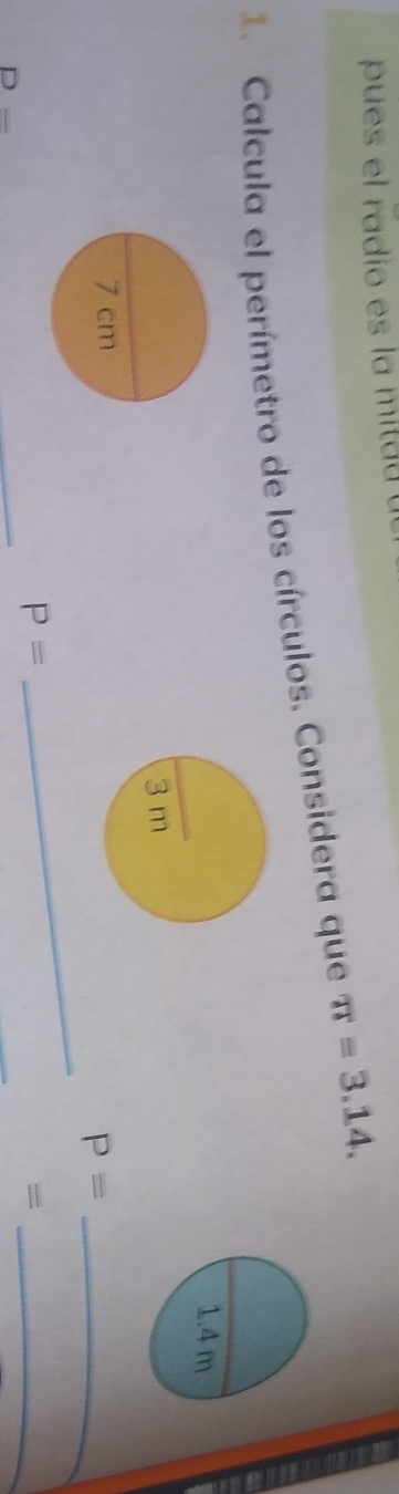 pues el radio es la mitad 
1. Calcula el perímetro de los círculos. Considera que π =3.14. 
_
P= _ 
_ 
_
P=
_=
D=