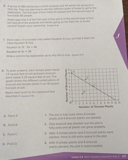 A group of 280 elementary school students and 40 adults are going on a
field trip. They are planning to use two different types of buses to get to the
destination. The first type of bus holds 50 people and the second type of
bus holds 56 people.
Andre says that 3 of the first type of bus and 3 of the second type of bus
will hold all of the students and adults going on the field trip. Is Andre
correct? Explain your reasoning. (Lessen 2-4)
7. Elena says x is a number that makes Equation A true, but that it does not
make Equation B true.
Equation A: 13-5x=48
Equation B: 5x=35
Write a convincing explanation as to why this is true. (Lesson 2-7)
8. To grow properly, each tomato plant needs
1.5 square feet of soil and each broccoli
plant needs 2.25 square feet of soil. The
graph shows the different combinations of
broccoli and tomato plants in an 18 square
foot plot of soil. 
Match each point to the statement that 
describes it. (Lesson 2-5)
A. Point A 1. The soil is fully used when 6 tomato
plants and 4 broccoli plants are planted.
B. Point B 2. Only broccoli was planted, but the plot is
fully used and all plants can grow properly.
C. Point C 3. After 3 tomato plants and 2 broccoli plants were
planted, there is still extra space in the plot.
D. Point D 4. With 4 tomato plants and 6 broccoli
plants planted, the plot is overcrowded.
Lesson 2-8 Which Variable to Solve for? (Part 1) 207