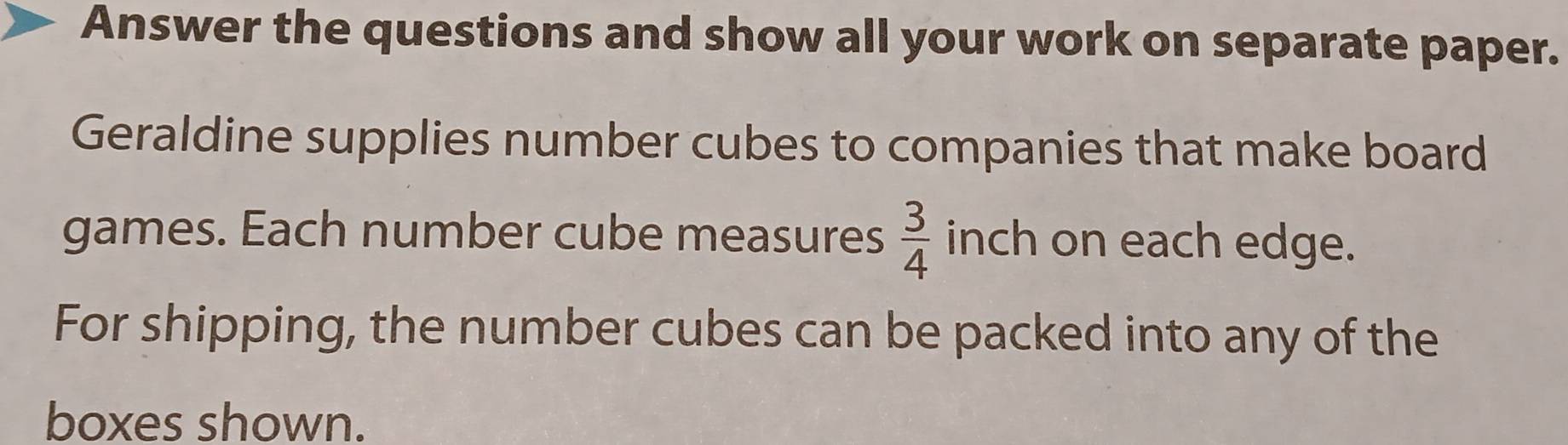 Answer the questions and show all your work on separate paper. 
Geraldine supplies number cubes to companies that make board 
games. Each number cube measures  3/4  inch on each edge. 
For shipping, the number cubes can be packed into any of the 
boxes shown.