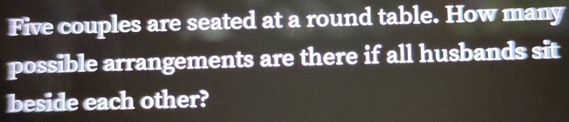 Five couples are seated at a round table. How many 
possible arrangements are there if all husbands sit 
beside each other?