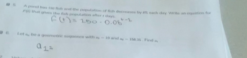 A pond has 150 fish and the population of fish decreases by 8% each day. Write an equation for
P(t) that gives the fish population after t days. 
6. Let a., be a geometric sequence with a_3=10 and a_5=156.25. Find a_1.