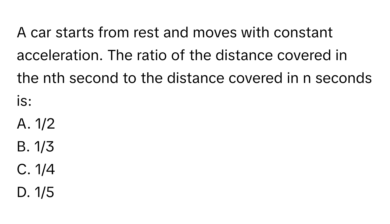 A car starts from rest and moves with constant acceleration. The ratio of the distance covered in the nth second to the distance covered in n seconds is:

A. 1/2
B. 1/3
C. 1/4
D. 1/5