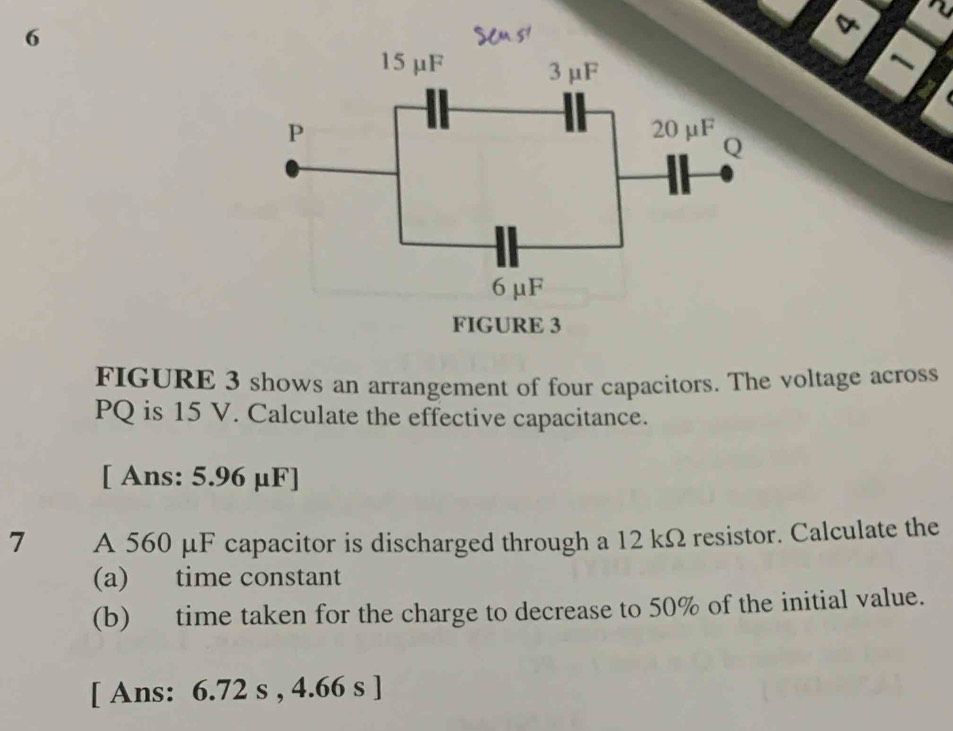 FIGURE 3 shows an arrangement of four capacitors. The voltage across
PQ is 15 V. Calculate the effective capacitance. 
[ Ans: 5.96 μF ] 
7 A 560 μF capacitor is discharged through a 12 kΩ resistor. Calculate the 
(a) time constant 
(b) time taken for the charge to decrease to 50% of the initial value. 
[ Ans: 6.72 s , 4.66 s ]