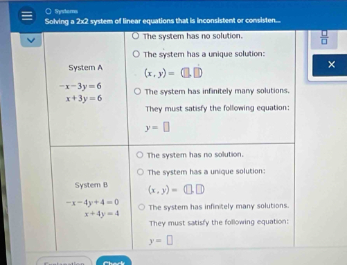 ) Systems
Solving a 2x2 system of linear equations that is inconsistent or consisten...
The system has no solution.
 □ /□   
The system has a unique solution:
×
System A (x,y)=(□ ,□ )
-x-3y=6 The system has infinitely many solutions.
x+3y=6
They must satisfy the following equation:
y=□
The system has no solution.
The system has a unique solution:
System B (x,y)=(□ ,□ )
-x-4y+4=0 The system has infinitely many solutions.
x+4y=4
They must satisfy the following equation:
y=□