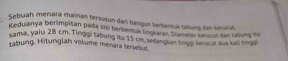 Sebuah menara mainan tersusun dari bangun berbentuk tabung dan kerucut 
Keduanya berimpitan pada sisi berbentuk lingkaran. Diameter kerucut dan tabung itu 
sama, yaiu 28 cm. Tinggi tabung itu 15 cm, sedangkan tinggi kerucut dua kali tinggi 
tabung. Hitunglah volume menara tersebut.