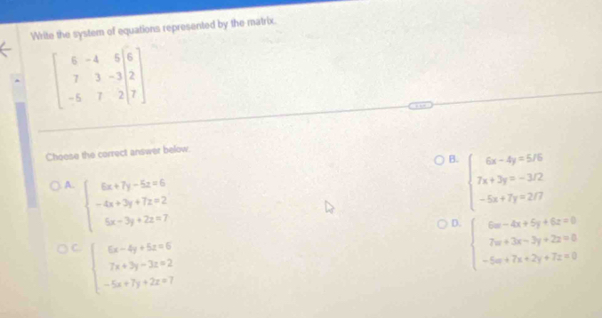 Write the system of equations represented by the matrix.
beginbmatrix 6&-4&5&6 7&3&-3&2 -5&7&2&7endbmatrix
Choese the correct answer below.
B. beginarrayl 6x-4y=5/6 7x+3y=-3/2 -5x+7y=2/7endarray.
A. beginarrayl 6x+7y-5z=6 -4x+3y+7z=2 5x-3y+2z=7endarray.
D. beginarrayl 6x-4x+5y+6z=0 7w+3x-2y+2z=0 -5w+7x+2y+7z=0endarray.
C. beginarrayl 6x-4y+5z=6 7x+3y-3z=2 -5x+7y+2z=7endarray.