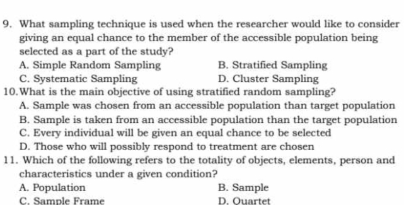 What sampling technique is used when the researcher would like to consider
giving an equal chance to the member of the accessible population being
selected as a part of the study?
A. Simple Random Sampling B. Stratified Sampling
C. Systematic Sampling D. Cluster Sampling
10.What is the main objective of using stratified random sampling?
A. Sample was chosen from an accessible population than target population
B. Sample is taken from an accessible population than the target population
C. Every individual will be given an equal chance to be selected
D. Those who will possibly respond to treatment are chosen
11. Which of the following refers to the totality of objects, elements, person and
characteristics under a given condition?
A. Population B. Sample
C. Sample Frame D. Ouartet