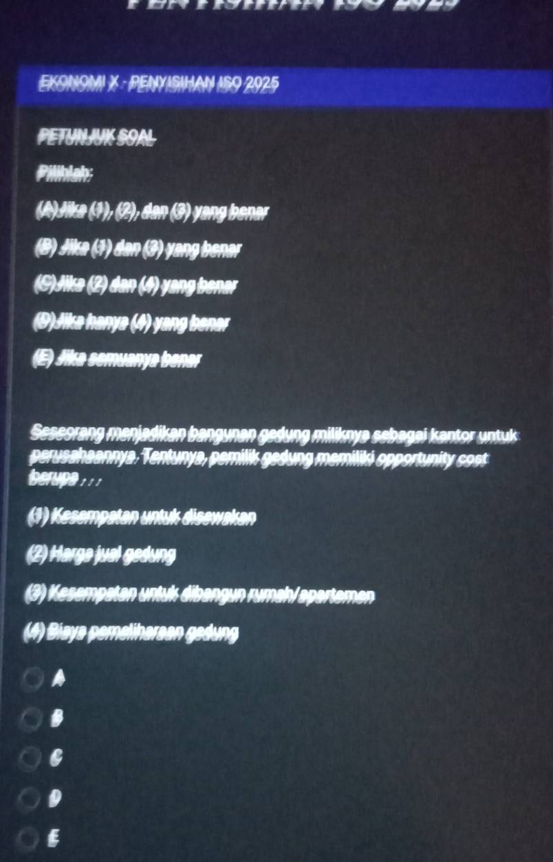 EKONOMI X · PENYISIHAN ISO 2925
PETUNJK SOAL
Pilihlsh;
(A)Jika (1), (2), dan (3) yang benar
(B) Jika (1) dan (3) yang benar
(C)Jika (2) dan (4) yang benar
(D)Jika hanya (4) yang benar
(E) Jika semuanya benar
Seseorang menjadikan bangunan gedung miliknya sebagai kantor untuks 
perusahaannya, Tentunya, pemilik gedung memiliki opportunity cost
berupe 1 1
(1) Kesempatan untuk disewakan
(2) Harga jual gedung
(3) Kesempatan untuk dibangun rumahl apartemen
(4) Biaya pemelinaraan gedung
A
B
D
6