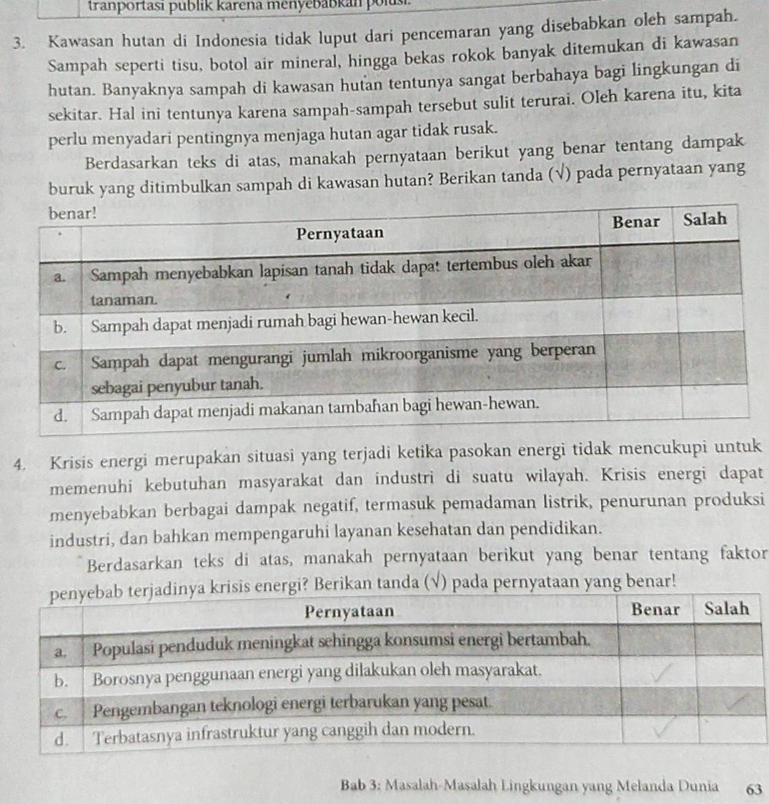 tranportasi publik karena menyėbabkán polusi 
3. Kawasan hutan di Indonesia tidak luput dari pencemaran yang disebabkan oleh sampah. 
Sampah seperti tisu, botol air mineral, hingga bekas rokok banyak ditemukan di kawasan 
hutan. Banyaknya sampah di kawasan hutan tentunya sangat berbahaya bagi lingkungan di 
sekitar. Hal ini tentunya karena sampah-sampah tersebut sulit terurai. Oleh karena itu, kita 
perlu menyadari pentingnya menjaga hutan agar tidak rusak. 
Berdasarkan teks di atas, manakah pernyataan berikut yang benar tentang dampak 
buruk yang ditimbulkan sampah di kawasan hutan? Berikan tanda (√) pada pernyataan yang 
4. Krisis energi merupakan situasi yang terjadi ketika pasokan energi tidak mencukupi untuk 
memenuhi kebutuhan masyarakat dan industri di suatu wilayah. Krisis energi dapat 
menyebabkan berbagai dampak negatif, termasuk pemadaman listrik, penurunan produksi 
industri, dan bahkan mempengaruhi layanan kesehatan dan pendidikan. 
Berdasarkan teks di atas, manakah pernyataan berikut yang benar tentang faktor 
erikan tanda (√) pada pernyataan yang benar! 
Bab 3: Masalah-Masalah Lingkungan yang Melanda Dunia 63