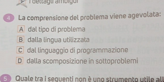 dettagui ambigur
④ La comprensione del problema viene agevolata:
A dal tipo di problema
B dalla lingua utilizzata
C dal linguaggio di programmazione
D dalla scomposizione in sottoproblemi
5 ) Quale tra i sequenti non è uno strumento utile all