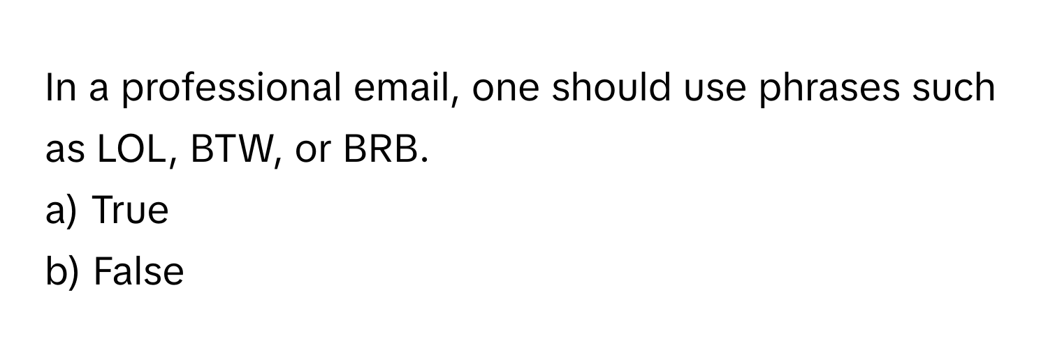 In a professional email, one should use phrases such as LOL, BTW, or BRB. 
a) True
b) False