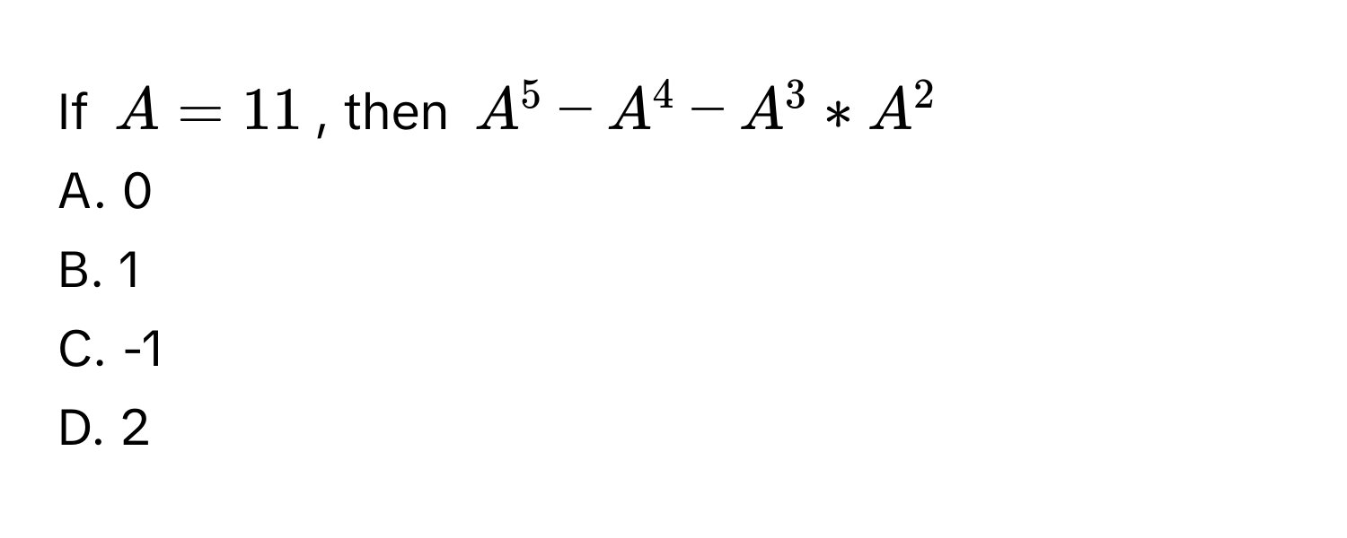 If $A = 11$, then $A^5 - A^4 - A^3 * A^2$
A. 0
B. 1
C. -1
D. 2