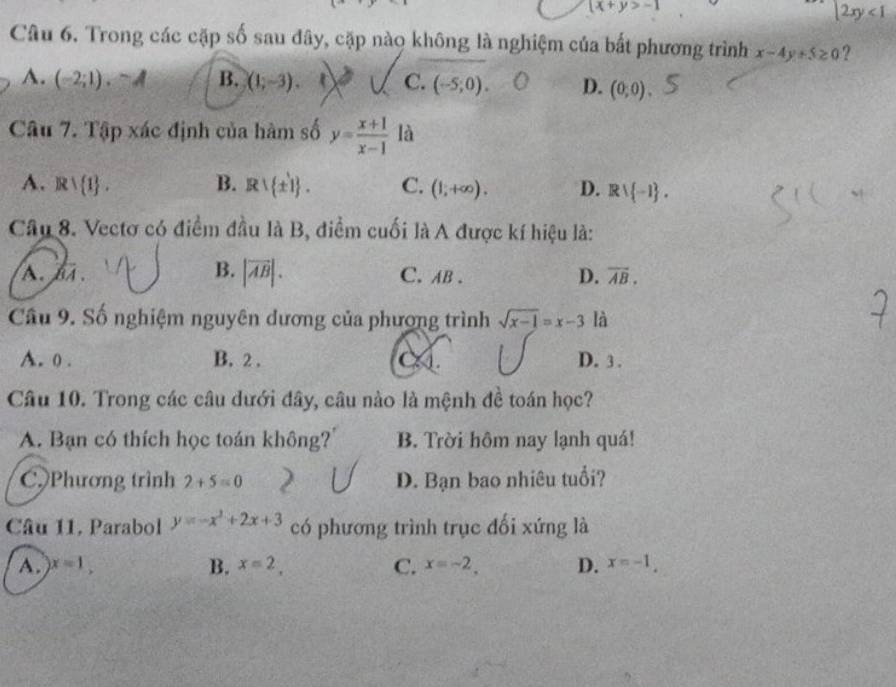 (x+y>-1
|2xy<1</tex> 
Câu 6. Trong các cặp số sau đây, cặp nào không là nghiệm của bất phương trình x-4y+5≥ 0 ?
A. (-2;1).sim A B. (1,-3). C. (-5;0) D. (0;0)
Câu 7. Tập xác định của hàm số y= (x+1)/x-1  là
A. Rvee  1. B. R∪  ± 1. C. (1;+∈fty ). D. Rvee  -1. 
Câu 8. Vectơ có điểm đầu là B, điểm cuối là A được kí hiệu là:
B. |vector AB|.
A. overline BA. C. AB. D. overline AB. 
Câu 9. Số nghiệm nguyên dương của phượng trình sqrt(x-1)=x-3 là
A. 0. B. 2. D. 3.
Câu 10. Trong các câu dưới đây, câu nào là mệnh đề toán học?
A. Bạn có thích học toán không?' B. Trời hôm nay lạnh quá!
C.)Phương trình 2+5=0 D. Bạn bao nhiêu tuổi?
Câu 11, Parabol y=-x^2+2x+3 có phương trình trục đối xứng là
A. x=1, B. x=2, C. x=-2. D. x=-1.