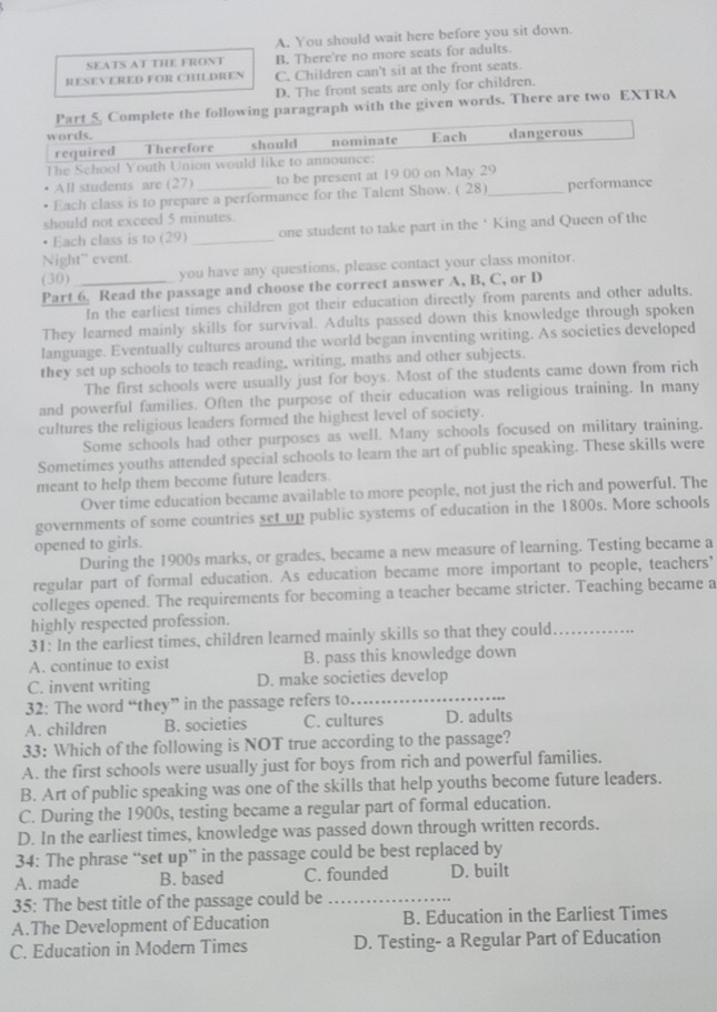 A. You should wait here before you sit down.
SEATS AT THE FRONT B. There're no more seats for adults.
RESEVERED FOR CHILDREN C, Children can't sit at the front seats.
D. The front seats are only for children.
Part_5 Complete the following paragraph with the given words. There are two EXTRA
words. Each dangerous
required Therefore should nominate
The School Youth Union would like to announce:
All students are (27) to be present at 19 00 on May 29
Each class is to prepare a performance for the Talent Show. ( 28)_ performance
should not exceed 5 minutes.
Each class is to (29) _one student to take part in the ‘ King and Queen of the
Night” event.
(30) you have any questions, please contact your class monitor.
Part 6. Read the passage and choose the correct answer A, B, C, or D
In the earliest times children got their education directly from parents and other adults.
They learned mainly skills for survival. Adults passed down this knowledge through spoken
language. Eventually cultures around the world began inventing writing. As societies developed
they set up schools to teach reading, writing, maths and other subjects.
The first schools were usually just for boys. Most of the students came down from rich
and powerful families. Often the purpose of their education was religious training. In many
cultures the religious leaders formed the highest level of society.
Some schools had other purposes as well. Many schools focused on military training.
Sometimes youths attended special schools to learn the art of public speaking. These skills were
meant to help them become future leaders.
Over time education became available to more people, not just the rich and powerful. The
governments of some countries set up public systems of education in the 1800s. More schools
opened to girls.
During the 1900s marks, or grades, became a new measure of learning. Testing became a
regular part of formal education. As education became more important to people, teachers’
colleges opened. The requirements for becoming a teacher became stricter. Teaching became a
highly respected profession.
31: In the earliest times, children learned mainly skills so that they could_
A. continue to exist B. pass this knowledge down
C. invent writing D. make societies develop
32: The word “they” in the passage refers to
_
A. children B. societies C. cultures D. adults
33: Which of the following is NOT true according to the passage?
A. the first schools were usually just for boys from rich and powerful families.
B. Art of public speaking was one of the skills that help youths become future leaders.
C. During the 1900s, testing became a regular part of formal education.
D. In the earliest times, knowledge was passed down through written records.
34: The phrase “set up” in the passage could be best replaced by
A. made B. based C. founded D. built
35: The best title of the passage could be_
A.The Development of Education B. Education in the Earliest Times
C. Education in Modern Times D. Testing- a Regular Part of Education