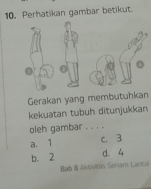 Perhatikan gambar betikut.
1 2
Gerakan yang membutuhkan
kekuatan tubuh ditunjukkan
oleh gambar . . . .
a. 1 c. 3
b. 2
d. 4
Bab 8 Aktivitas Senam Lantai