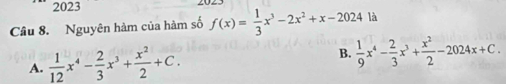 2023 2025
Câu 8. Nguyên hàm của hàm số f(x)= 1/3 x^3-2x^2+x-2024 là
A.  1/12 x^4- 2/3 x^3+ x^2/2 +C. B.  1/9 x^4- 2/3 x^3+ x^2/2 -2024x+C.