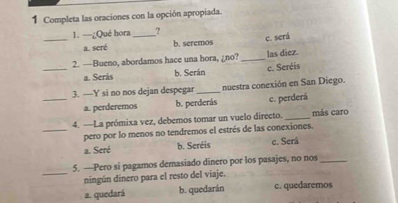 Completa las oraciones con la opción apropiada.
_
1. —¿Qué hora_ ?
c. será
a. seré b. seremos
2. —Bueno, abordamos hace una hora, ¿no? _las diez.
_a. Serás b. Serán c. Seréis
3. —Y si no nos dejan despegar _nuestra conexión en San Diego.
_a. perderemos b. perderás c. perderá
4. —La prómixa vez, debemos tomar un vuelo directo. _más caro
_pero por lo menos no tendremos el estrés de las conexiones.
a. Seré b. Seréis c. Será
5. —Pero si pagamos demasiado dinero por los pasajes, no nos_
_ningún dinero para el resto del viaje.
a. quedará b. quedarán c. quedaremos