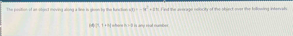 The position of an object moving along a line is given by the function s(t)=-9t^2+81t. Find the average velocity of the object over the following intervals 
(d) [1,1+h] where h>0 is any real number.