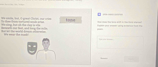 omas. Due on Doc. 13th, 11:50pm 
OPEN-ENDED QUESTION 
We smile, but, O great Christ, our cries tone How does the tone shift in the third stanza? 
To thee from tortured souls arise. 
We sing, but oh the clay is vile Explain your answer using evidence from the 
Beneath our feet, and long the mile; poem. 
But let the world dream otherwise, 
We wear the mask! 
Type your isnswer... 
Rewatch Ratred