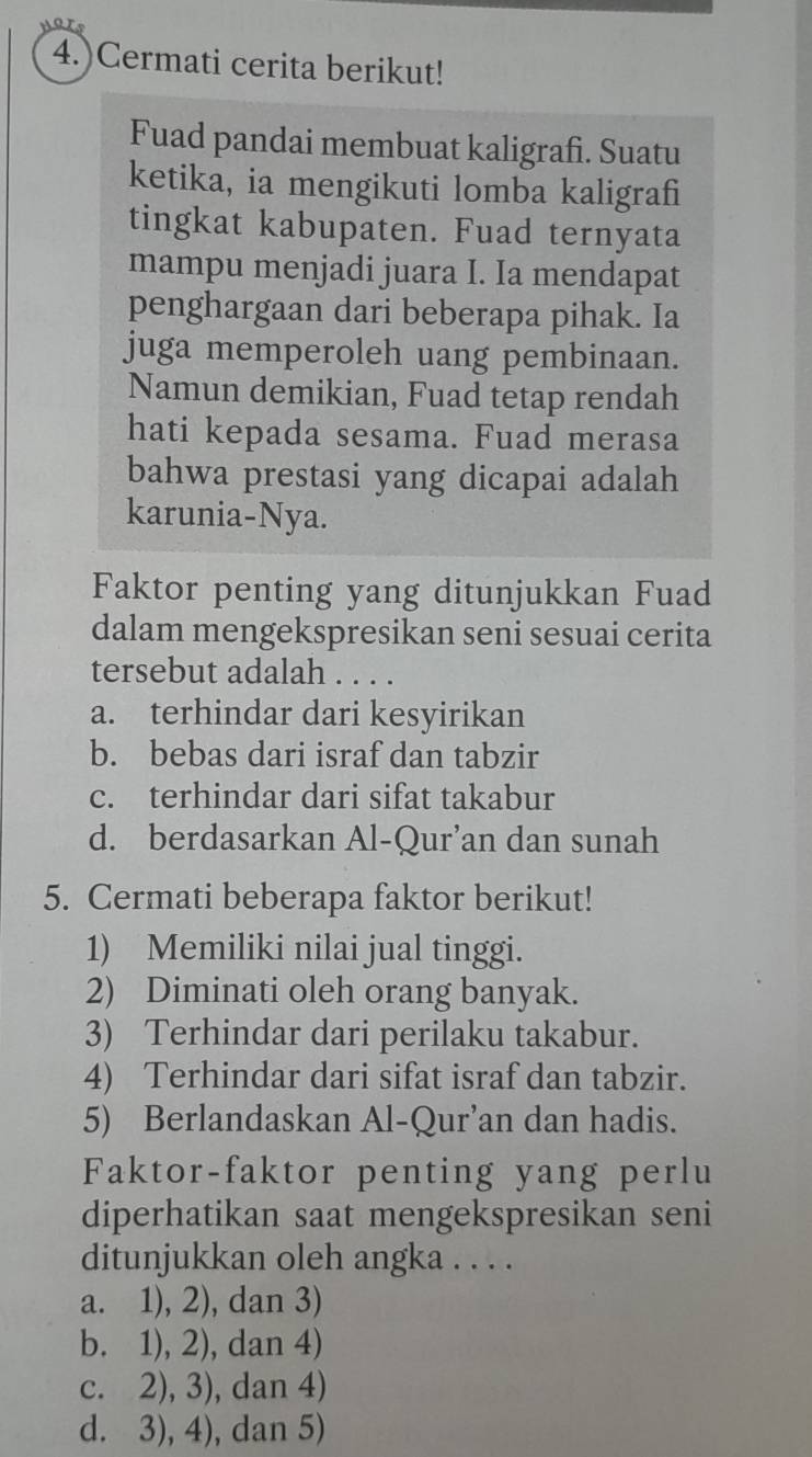 4.)Cermati cerita berikut!
Fuad pandai membuat kaligrafi. Suatu
ketika, ia mengikuti lomba kaligrafi
tingkat kabupaten. Fuad ternyata
mampu menjadi juara I. Ia mendapat
penghargaan dari beberapa pihak. Ia
juga memperoleh uang pembinaan.
Namun demikian, Fuad tetap rendah
hati kepada sesama. Fuad merasa
bahwa prestasi yang dicapai adalah
karunia-Nya.
Faktor penting yang ditunjukkan Fuad
dalam mengekspresikan seni sesuai cerita
tersebut adalah . . . .
a. terhindar dari kesyirikan
b. bebas dari israf dan tabzir
c. terhindar dari sifat takabur
d. berdasarkan Al-Qur’an dan sunah
5. Cermati beberapa faktor berikut!
1) Memiliki nilai jual tinggi.
2) Diminati oleh orang banyak.
3) Terhindar dari perilaku takabur.
4) Terhindar dari sifat israf dan tabzir.
5) Berlandaskan Al-Qur’an dan hadis.
Faktor-faktor penting yang perlu
diperhatikan saat mengekspresikan seni
ditunjukkan oleh angka . . . .
a. 1), 2), dan 3)
b. 1), 2), dan 4)
c. 2), 3), dan 4)
d. 3), 4), dan 5)