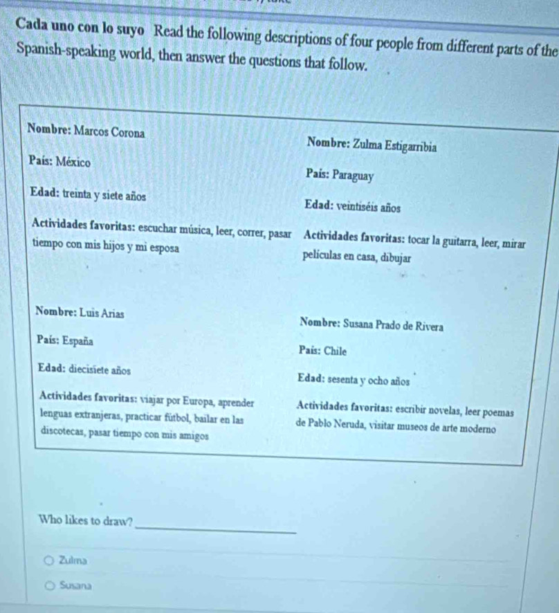 Cada uno con lo suyo Read the following descriptions of four people from different parts of the
Spanish-speaking world, then answer the questions that follow.
Nombre: Marcos Corona Nombre: Zulma Estigarribia
País: México Pais: Paraguay
Edad: treinta y siete años Edad: veintiséis años
Actividades favoritas: escuchar música, leer, correr, pasar Actividades favoritas: tocar la guitarra, leer, mirar
tiempo con mis hijos y mi esposa películas en casa, dibujar
Nombre: Luis Arias Nombre: Susana Prado de Rivera
País: España País: Chile
Edad: diecisiete años Edad: sesenta y ocho años
Actividades favoritas: viajar por Europa, aprender Actividades favoritas: escríbir novelas, leer poemas
lenguas extranjeras, practicar fútbol, bailar en las de Pablo Neruda, visitar museos de arte moderno
discotecas, pasar tiempo con mis amigos
_
Who likes to draw?
Zulma
Susana