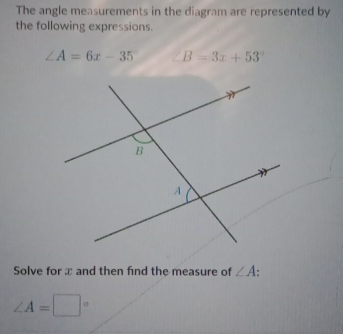 The angle measurements in the diagram are represented by 
the following expressions.
∠ A=6x-35° B=3x+53°
Solve for x and then find the measure of ∠ A
∠ A=□°