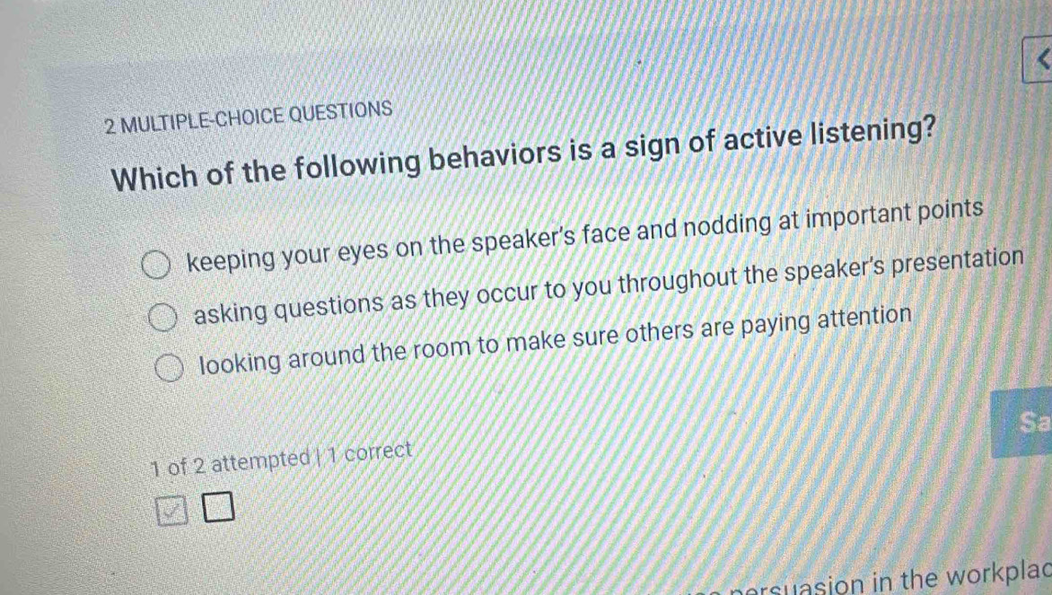 MULTIPLE-CHOICE QUESTIONS
Which of the following behaviors is a sign of active listening?
keeping your eyes on the speaker's face and nodding at important points
asking questions as they occur to you throughout the speaker's presentation
looking around the room to make sure others are paying attention
Sa
1 of 2 attempted | 1 correct
ersuasion in the workplad