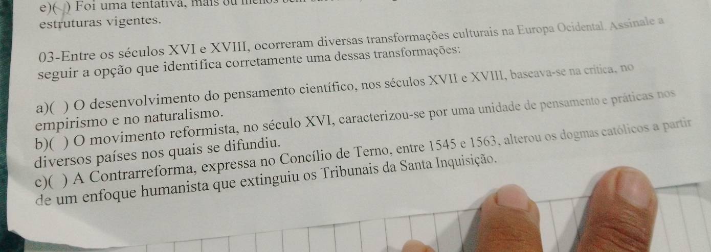 e)( ) Foi uma tentativa, maís ou men
estruturas vigentes.
03-Entre os séculos XVI e XVIII, ocorreram diversas transformações culturais na Europa Ocidental. Assinale a
seguir a opção que identifica corretamente uma dessas transformações:
a)( ) O desenvolvimento do pensamento científico, nos séculos XVII e XVIII, baseava-se na crítica, no
b)( ) O movimento reformista, no século XVI, caracterizou-se por uma unidade de pensamento e práticas nos
empirismo e no naturalismo.
) A Contrarreforma, expressa no Concílio de Terno, entre 1545 e 1563, alterou os dogmas católicos a partir
diversos países nos quais se difundiu.
c)( de um enfoque humanista que extinguiu os Tribunais da Santa Inquisição.