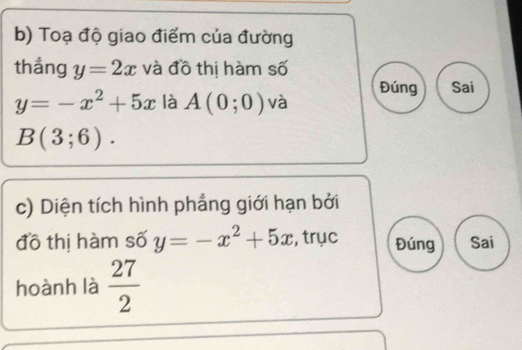 Toạ độ giao điểm của đường 
thẳng y=2x và đồ thị hàm số
y=-x^2+5x là A(0;0) và Đúng Sai
B(3;6). 
c) Diện tích hình phẳng giới hạn bởi 
đồ thị hàm số y=-x^2+5x , trục Đúng Sai 
hoành là  27/2 